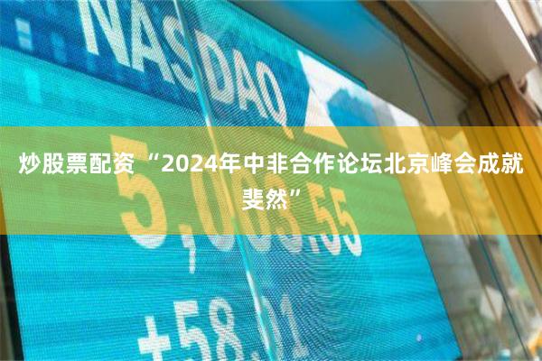 炒股票配资 “2024年中非合作论坛北京峰会成就斐然”
