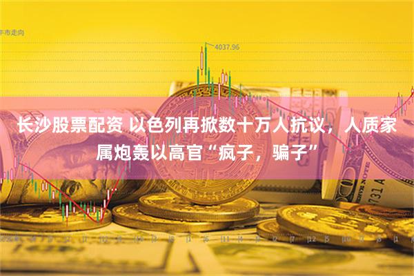 长沙股票配资 以色列再掀数十万人抗议，人质家属炮轰以高官“疯子，骗子”