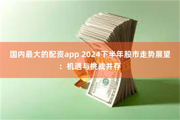 国内最大的配资app 2024下半年股市走势展望：机遇与挑战并存