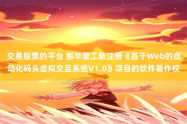 交易股票的平台 振华重工新注册《基于Web的自动化码头虚拟交互系统V1.0》项目的软件著作权