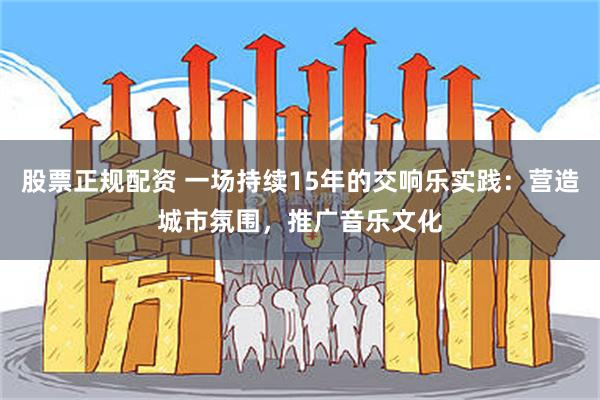 股票正规配资 一场持续15年的交响乐实践：营造城市氛围，推广音乐文化