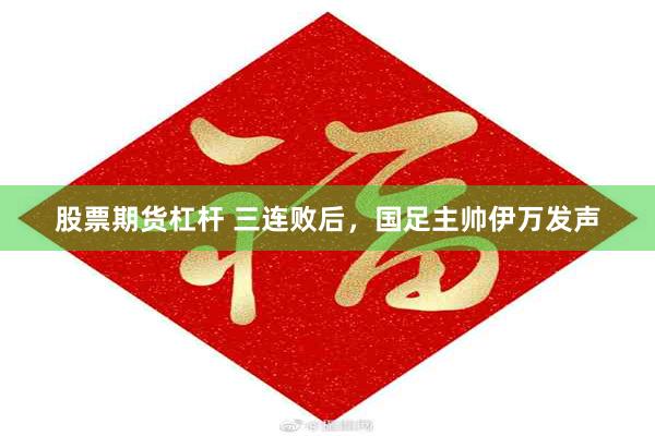 股票期货杠杆 三连败后，国足主帅伊万发声