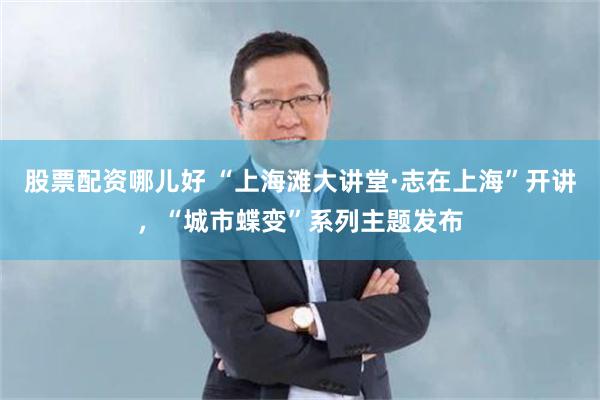 股票配资哪儿好 “上海滩大讲堂·志在上海”开讲，“城市蝶变”系列主题发布