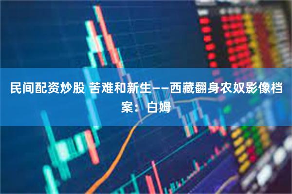 民间配资炒股 苦难和新生——西藏翻身农奴影像档案：白姆