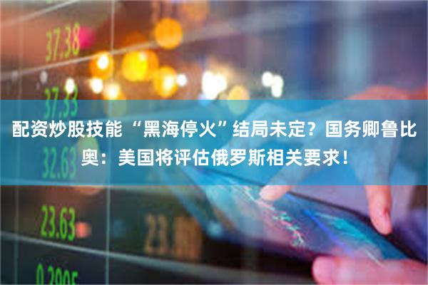 配资炒股技能 “黑海停火”结局未定？国务卿鲁比奥：美国将评估俄罗斯相关要求！