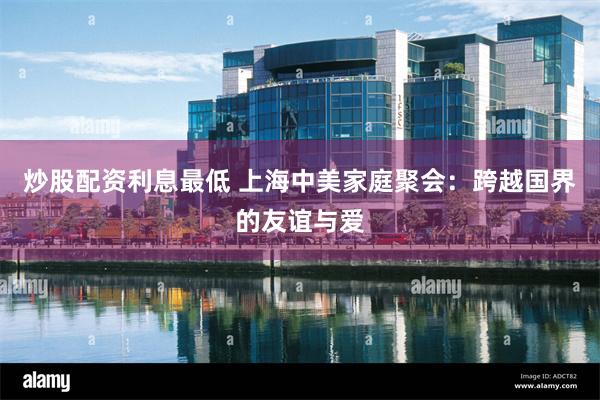 炒股配资利息最低 上海中美家庭聚会：跨越国界的友谊与爱