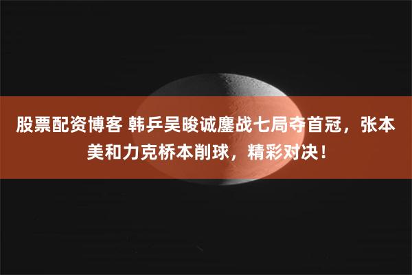 股票配资博客 韩乒吴晙诚鏖战七局夺首冠，张本美和力克桥本削球，精彩对决！