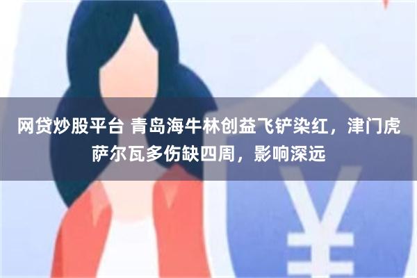 网贷炒股平台 青岛海牛林创益飞铲染红，津门虎萨尔瓦多伤缺四周，影响深远