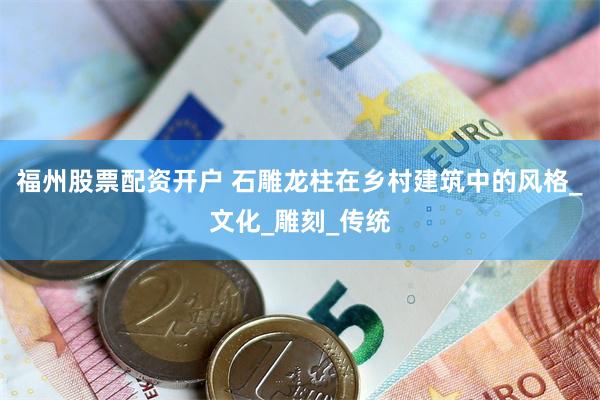 福州股票配资开户 石雕龙柱在乡村建筑中的风格_文化_雕刻_传统