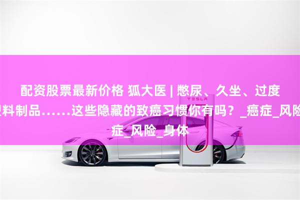 配资股票最新价格 狐大医 | 憋尿、久坐、过度使用塑料制品……这些隐藏的致癌习惯你有吗？_癌症_风险_身体