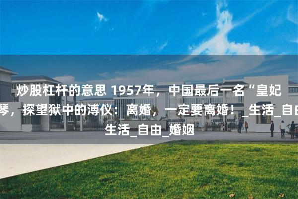 炒股杠杆的意思 1957年，中国最后一名“皇妃”李玉琴，探望狱中的溥仪：离婚，一定要离婚！_生活_自由_婚姻