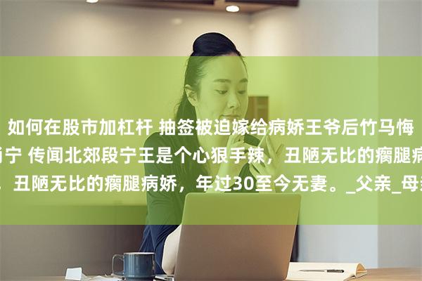 如何在股市加杠杆 抽签被迫嫁给病娇王爷后竹马悔断肠 苏婉段修明苏芸肖宁 传闻北郊段宁王是个心狠手辣，丑陋无比的瘸腿病娇，年过30至今无妻。_父亲_母亲_望着