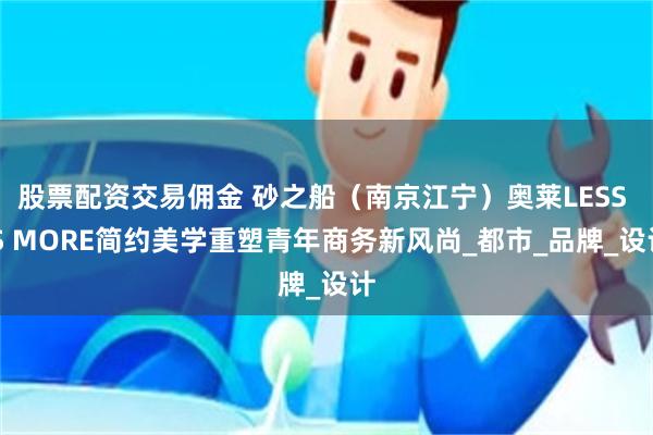 股票配资交易佣金 砂之船（南京江宁）奥莱LESS IS MORE简约美学重塑青年商务新风尚_都市_品牌_设计