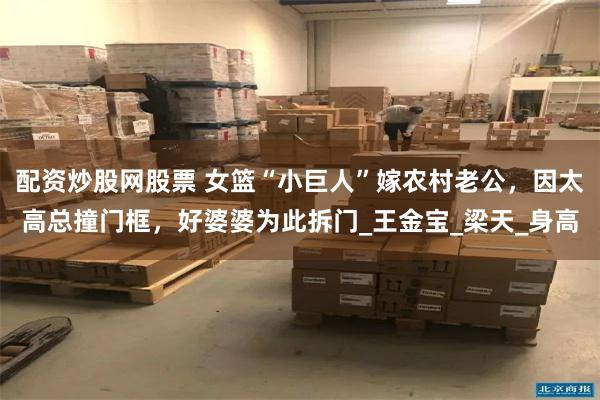 配资炒股网股票 女篮“小巨人”嫁农村老公，因太高总撞门框，好婆婆为此拆门_王金宝_梁天_身高