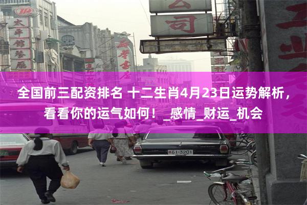全国前三配资排名 十二生肖4月23日运势解析，看看你的运气如何！_感情_财运_机会