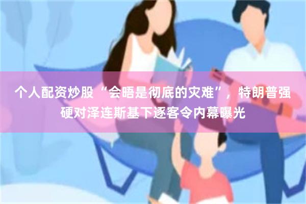 个人配资炒股 “会晤是彻底的灾难”，特朗普强硬对泽连斯基下逐客令内幕曝光