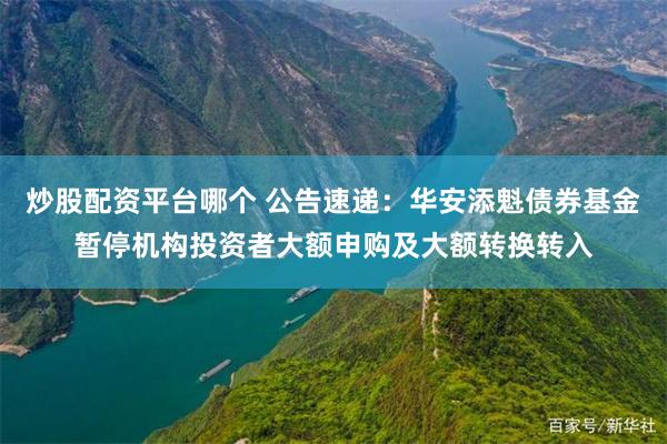 炒股配资平台哪个 公告速递：华安添魁债券基金暂停机构投资者大额申购及大额转换转入