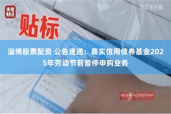 淄博股票配资 公告速递：嘉实信用债券基金2025年劳动节前暂停申购业务