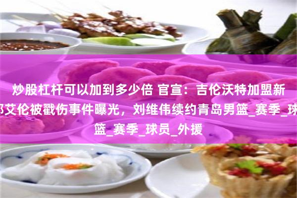 炒股杠杆可以加到多少倍 官宣：吉伦沃特加盟新球队，郭艾伦被戳伤事件曝光，刘维伟续约青岛男篮_赛季_球员_外援