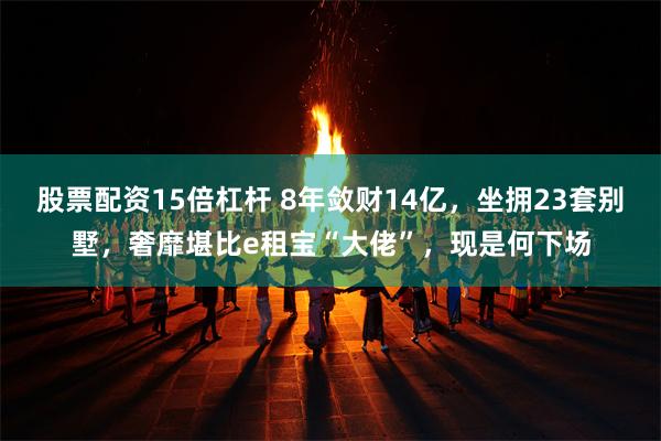 股票配资15倍杠杆 8年敛财14亿，坐拥23套别墅，奢靡堪比e租宝“大佬”，现是何下场