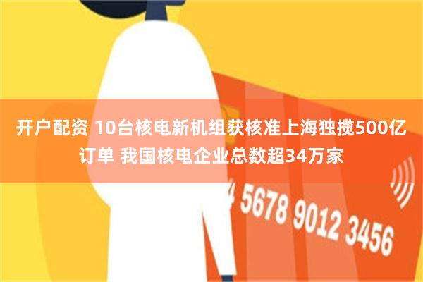 开户配资 10台核电新机组获核准上海独揽500亿订单 我国核电企业总数超34万家
