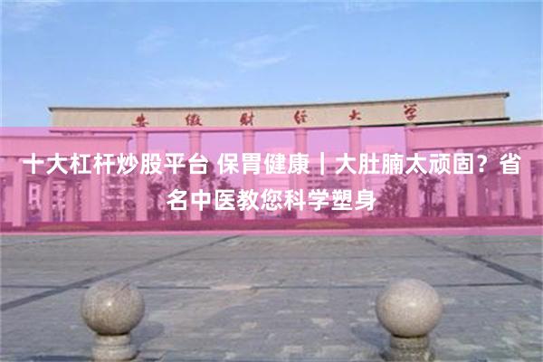 十大杠杆炒股平台 保胃健康｜大肚腩太顽固？省名中医教您科学塑身
