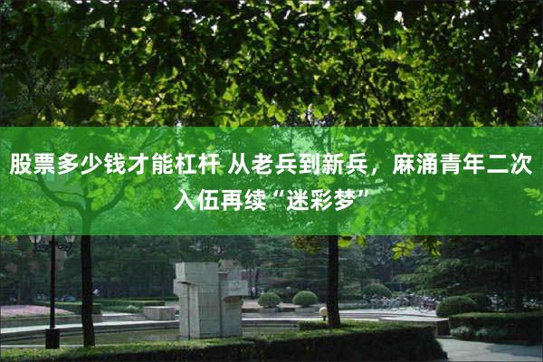 股票多少钱才能杠杆 从老兵到新兵，麻涌青年二次入伍再续“迷彩梦”