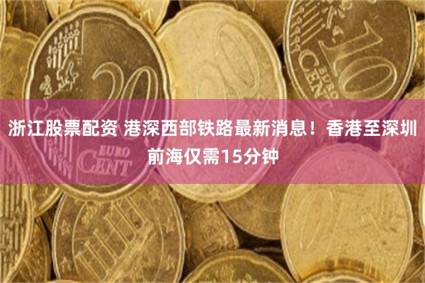 浙江股票配资 港深西部铁路最新消息！香港至深圳前海仅需15分钟