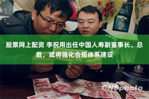 股票网上配资 李祝用出任中国人寿副董事长、总裁，或将强化合规体系建设