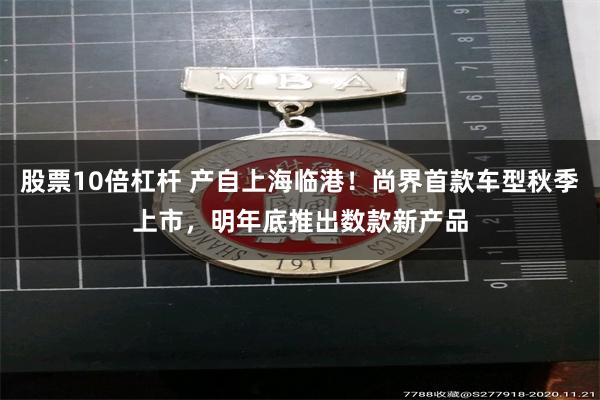 股票10倍杠杆 产自上海临港！尚界首款车型秋季上市，明年底推出数款新产品
