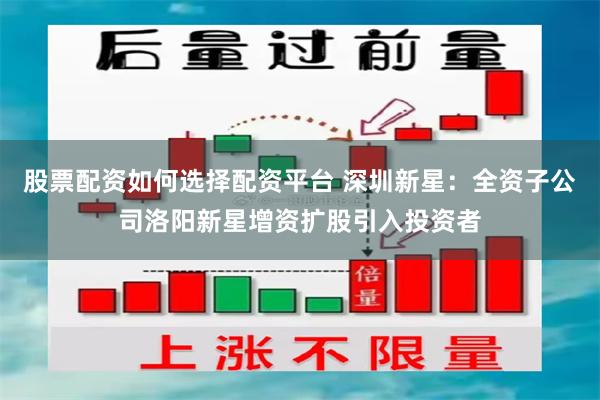 股票配资如何选择配资平台 深圳新星:全资子公司洛阳新星增资扩股引入投资者