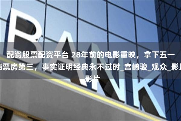 配资股票配资平台 28年前的电影重映，拿下五一档票房第三，事实证明经典永不过时_宫崎骏_观众_影片