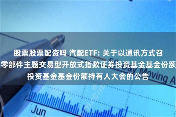 股票股票配资吗 汽配ETF: 关于以通讯方式召开海富通中证汽车零部件主题交易型开放式指数证券投资基金基金份额持有人大会的公告