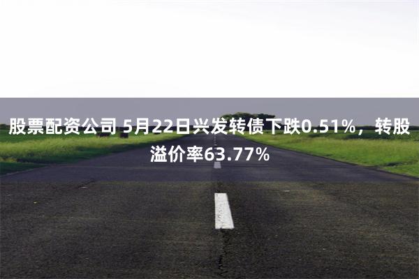 股票配资公司 5月22日兴发转债下跌0.51%，转股溢价率63.77%