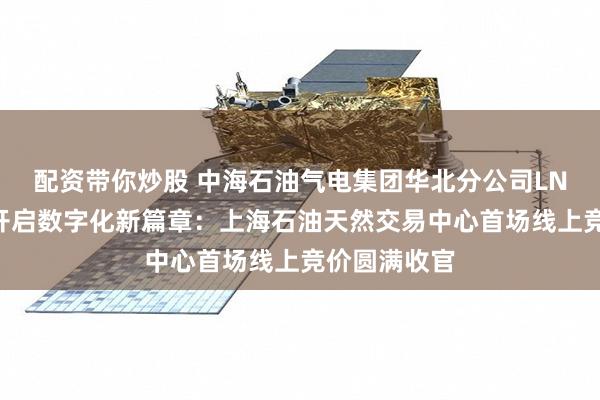 配资带你炒股 中海石油气电集团华北分公司LNG运力交易开启数字化新篇章：上海石油天然交易中心首场线上竞价圆满收官