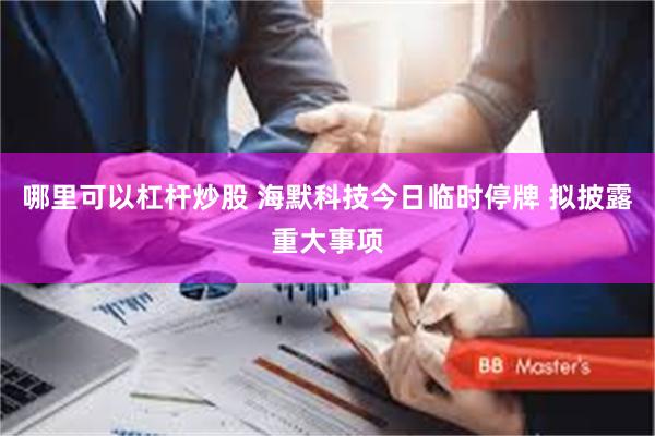 哪里可以杠杆炒股 海默科技今日临时停牌 拟披露重大事项