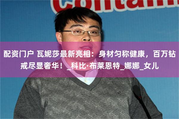 配资门户 瓦妮莎最新亮相：身材匀称健康，百万钻戒尽显奢华！_科比·布莱恩特_娜娜_女儿