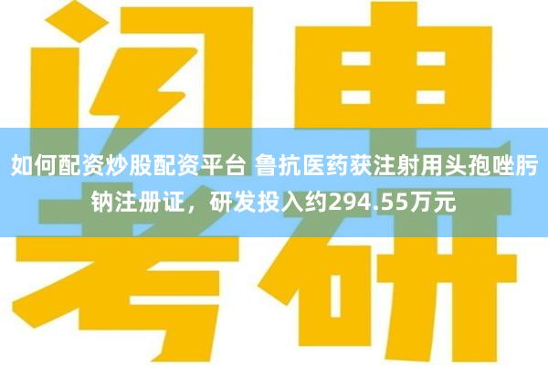 如何配资炒股配资平台 鲁抗医药获注射用头孢唑肟钠注册证，研发投入约294.55万元