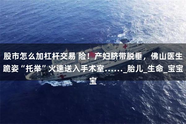 股市怎么加杠杆交易 险！产妇脐带脱垂，佛山医生跪姿“托举”火速送入手术室……_胎儿_生命_宝宝