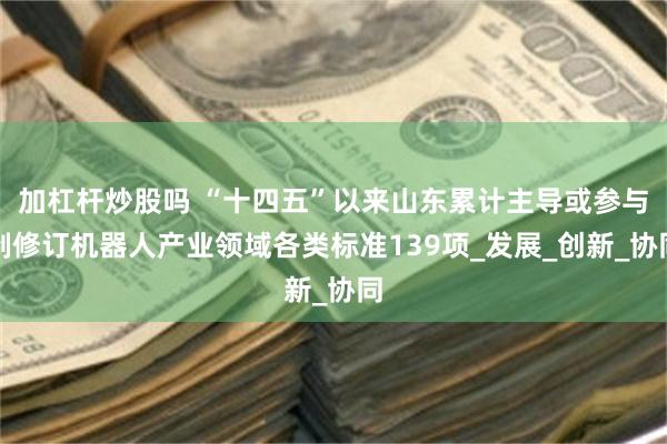 加杠杆炒股吗 “十四五”以来山东累计主导或参与制修订机器人产业领域各类标准139项_发展_创新_协同