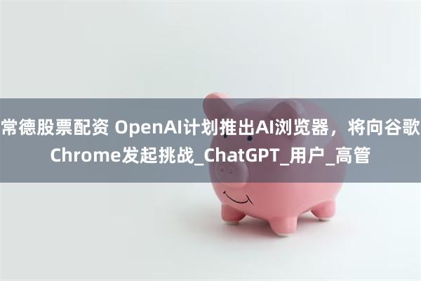 常德股票配资 OpenAI计划推出AI浏览器，将向谷歌Chrome发起挑战_ChatGPT_用户_高管