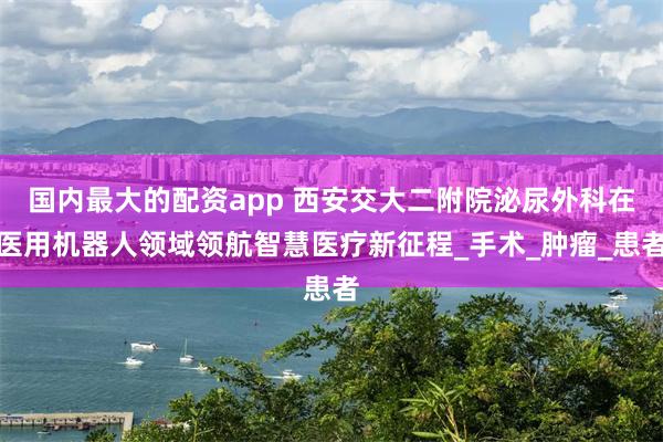 国内最大的配资app 西安交大二附院泌尿外科在医用机器人领域领航智慧医疗新征程_手术_肿瘤_患者