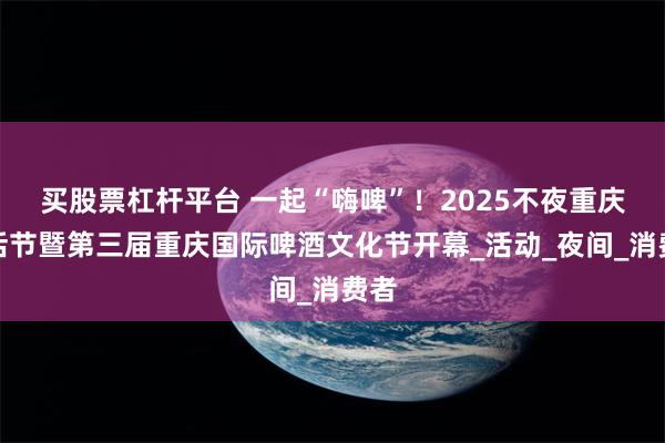 买股票杠杆平台 一起“嗨啤”！2025不夜重庆生活节暨第三届重庆国际啤酒文化节开幕_活动_夜间_消费者