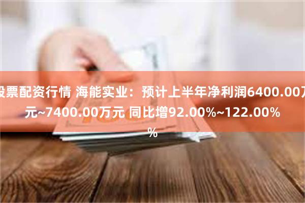 股票配资行情 海能实业：预计上半年净利润6400.00万元~7400.00万元 同比增92.00%~122.00%