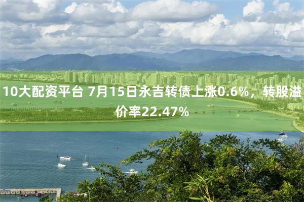 10大配资平台 7月15日永吉转债上涨0.6%，转股溢价率22.47%