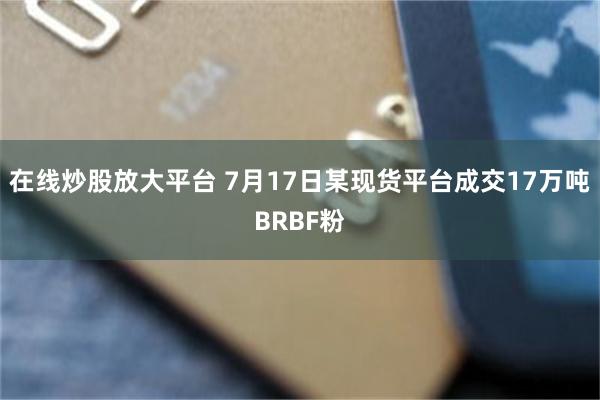 在线炒股放大平台 7月17日某现货平台成交17万吨BRBF粉