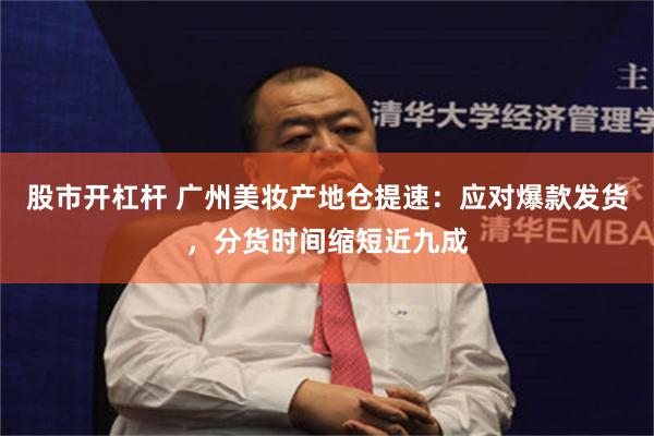股市开杠杆 广州美妆产地仓提速：应对爆款发货，分货时间缩短近九成