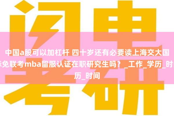 中国a股可以加杠杆 四十岁还有必要读上海交大国际免联考mba留服认证在职研究生吗？_工作_学历_时间
