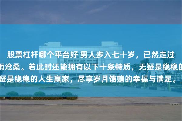 股票杠杆哪个平台好 男人步入七十岁，已然走过人生大半旅程，历经风雨沧桑。若此时还能拥有以下十条特质，无疑是稳稳的人生赢家，尽享岁月馈赠的幸福与满足。_生活_老人_家庭