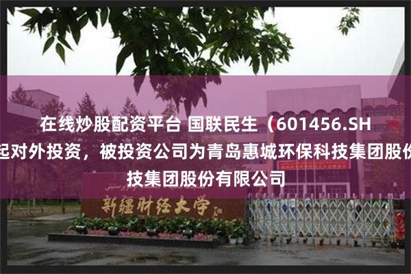 在线炒股配资平台 国联民生（601456.SH）新增一起对外投资，被投资公司为青岛惠城环保科技集团股份有限公司